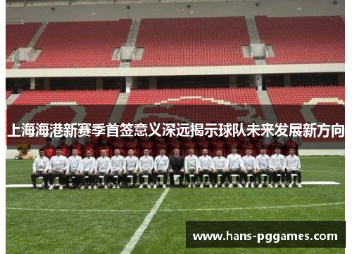 上海海港新赛季首签意义深远揭示球队未来发展新方向