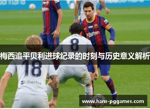 梅西追平贝利进球纪录的时刻与历史意义解析