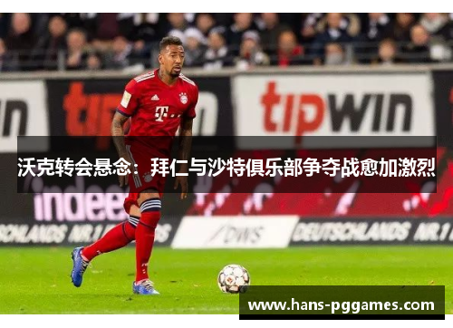 沃克转会悬念：拜仁与沙特俱乐部争夺战愈加激烈