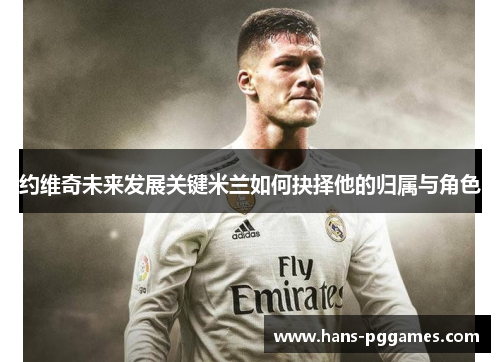 约维奇未来发展关键米兰如何抉择他的归属与角色