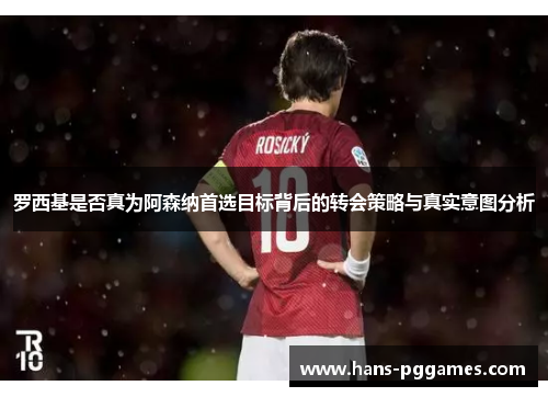 罗西基是否真为阿森纳首选目标背后的转会策略与真实意图分析