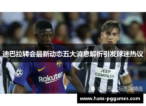迪巴拉转会最新动态五大消息解析引发球迷热议