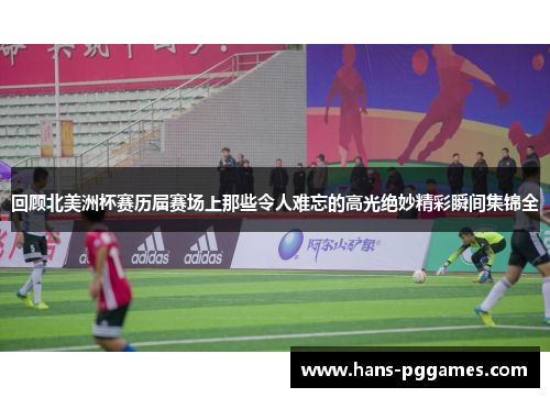 回顾北美洲杯赛历届赛场上那些令人难忘的高光绝妙精彩瞬间集锦全