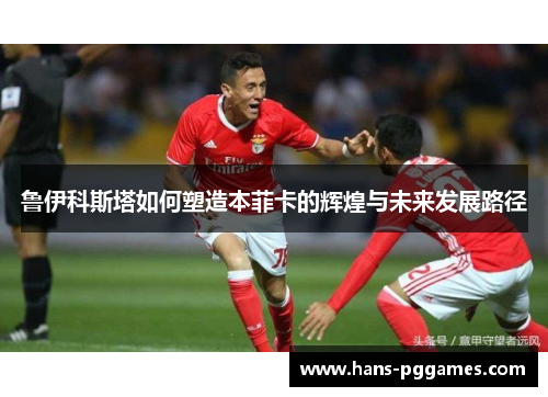 鲁伊科斯塔如何塑造本菲卡的辉煌与未来发展路径