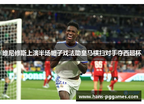 维尼修斯上演半场帽子戏法助皇马横扫对手夺西超杯 维尼修斯上演半场帽子戏法助皇马横扫对手夺西超杯